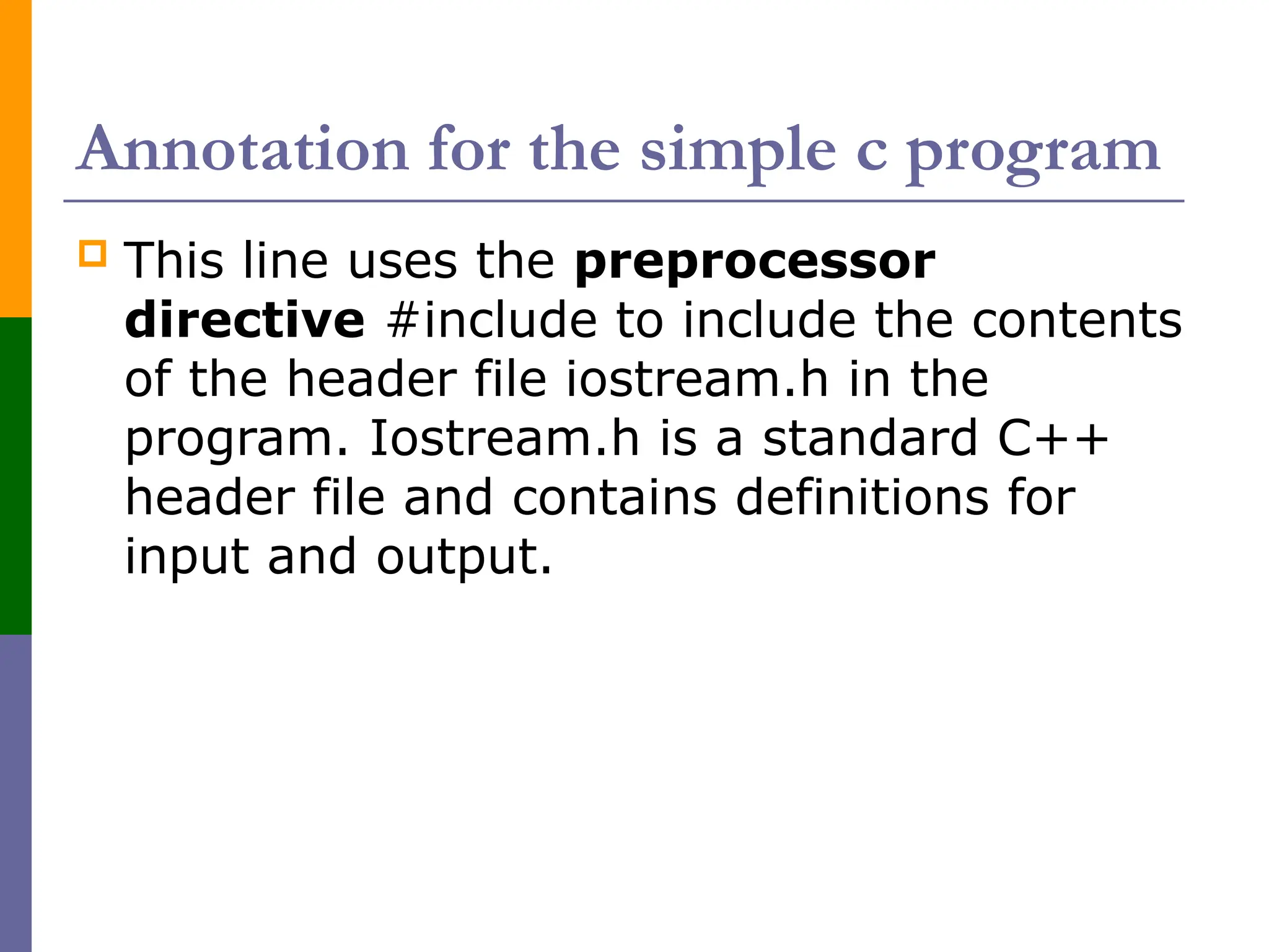 Annotation for the simple c program
 This line uses the preprocessor
directive #include to include the contents
of the header file iostream.h in the
program. Iostream.h is a standard C++
header file and contains definitions for
input and output.
 