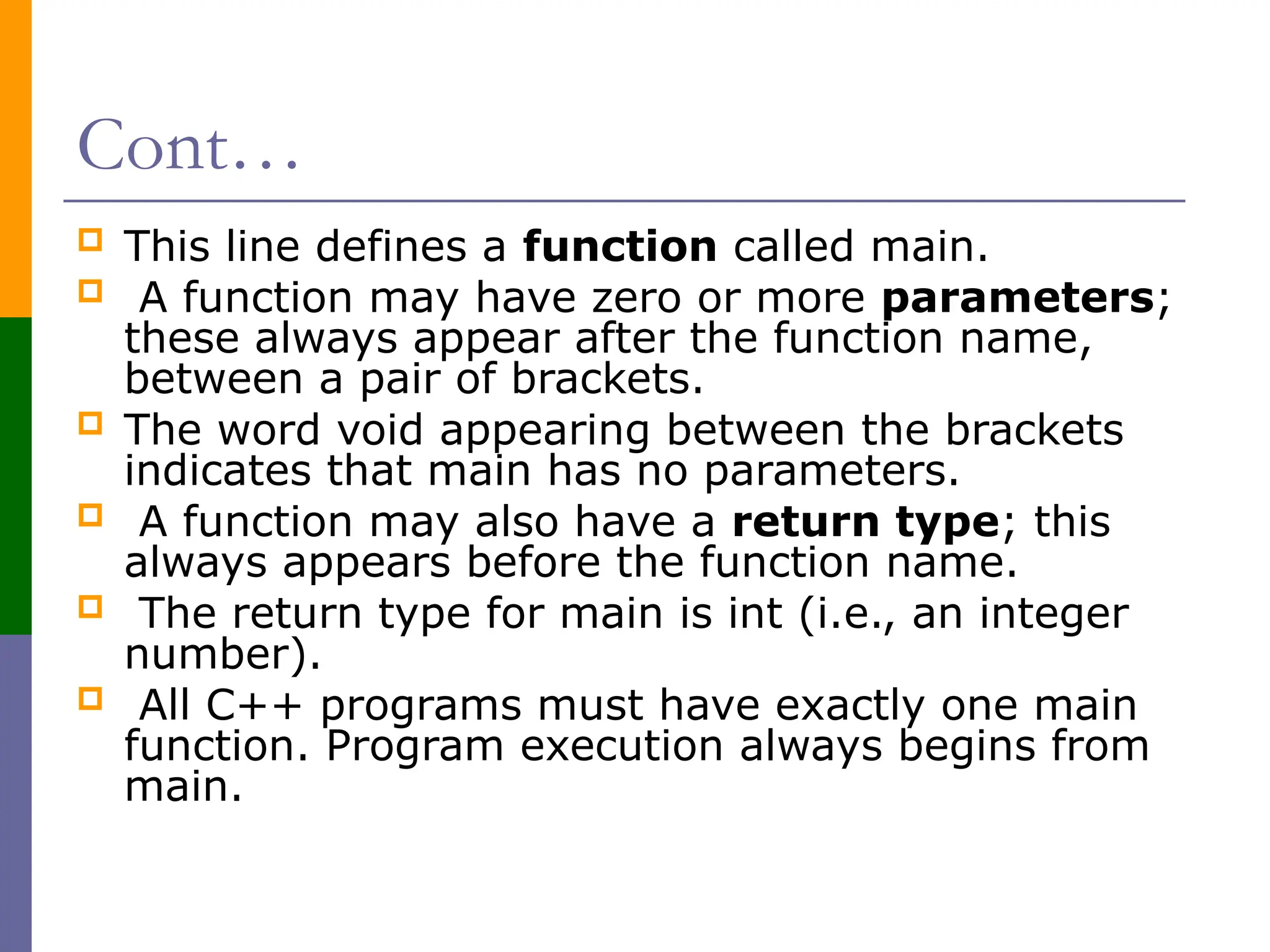 Cont…
 This line defines a function called main.
 A function may have zero or more parameters;
these always appear after the function name,
between a pair of brackets.
 The word void appearing between the brackets
indicates that main has no parameters.
 A function may also have a return type; this
always appears before the function name.
 The return type for main is int (i.e., an integer
number).
 All C++ programs must have exactly one main
function. Program execution always begins from
main.
 