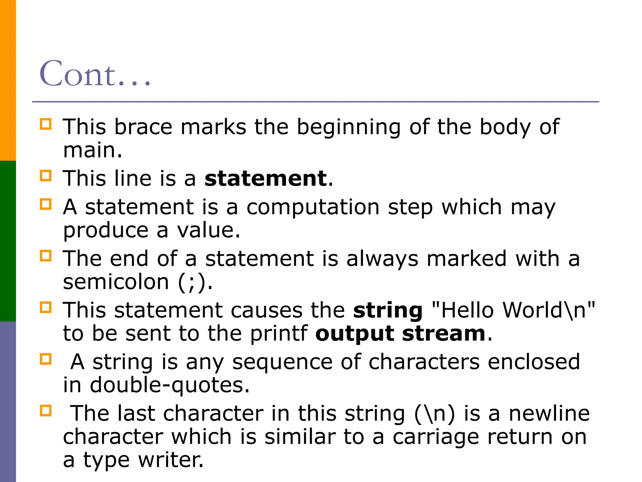 Cont…
 This brace marks the beginning of the body of
main.
 This line is a statement.
 A statement is a computation step which may
produce a value.
 The end of a statement is always marked with a
semicolon (;).
 This statement causes the string "Hello Worldn"
to be sent to the printf output stream.
 A string is any sequence of characters enclosed
in double-quotes.
 The last character in this string (n) is a newline
character which is similar to a carriage return on
a type writer.
 