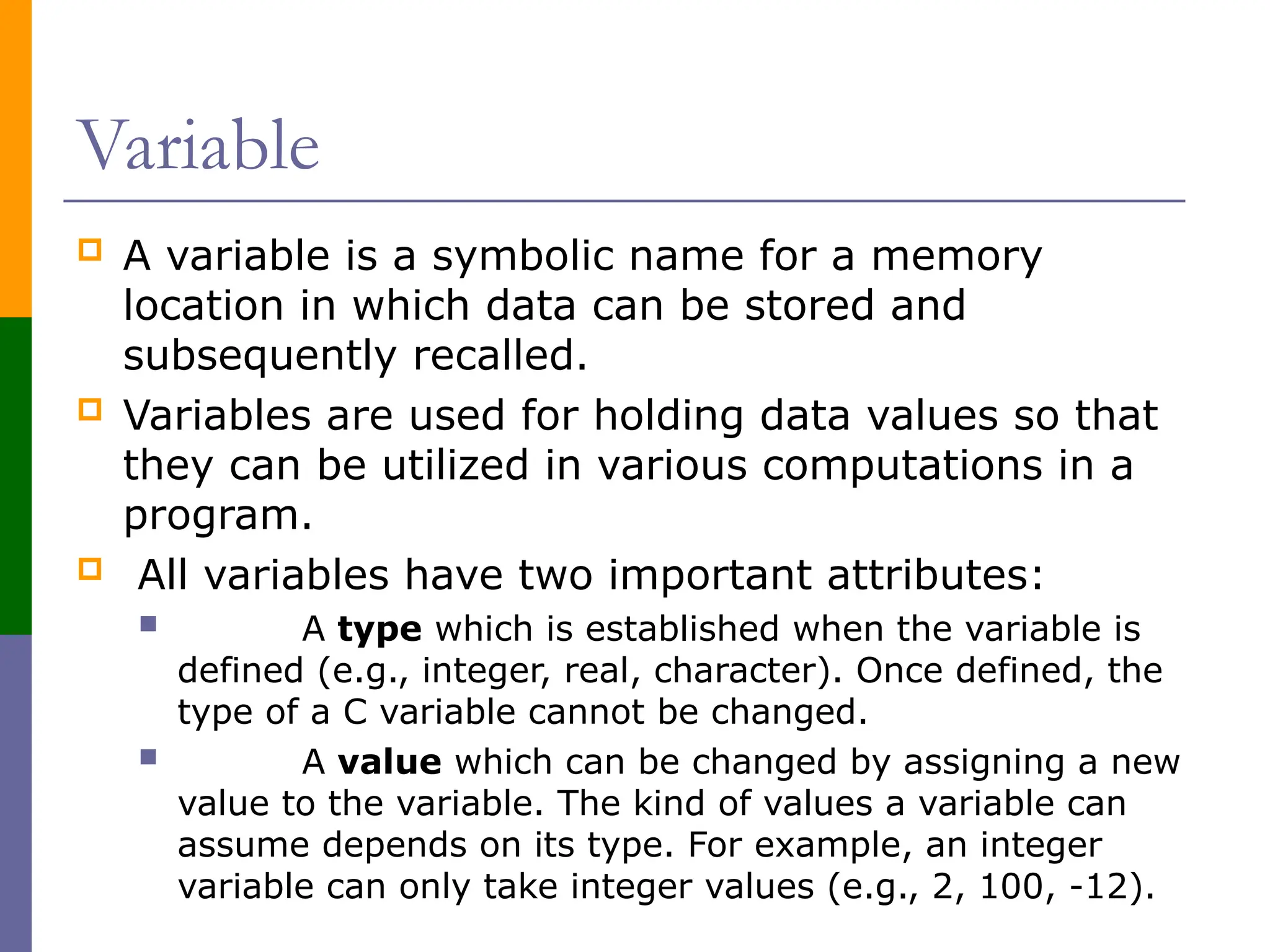 Variable
 A variable is a symbolic name for a memory
location in which data can be stored and
subsequently recalled.
 Variables are used for holding data values so that
they can be utilized in various computations in a
program.
 All variables have two important attributes:
 A type which is established when the variable is
defined (e.g., integer, real, character). Once defined, the
type of a C variable cannot be changed.
 A value which can be changed by assigning a new
value to the variable. The kind of values a variable can
assume depends on its type. For example, an integer
variable can only take integer values (e.g., 2, 100, -12).
 