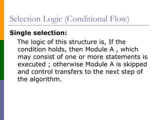 Selection Logic (Conditional Flow)
Single selection:
The logic of this structure is, If the
condition holds, then Module A , which
may consist of one or more statements is
executed ; otherwise Module A is skipped
and control transfers to the next step of
the algorithm.
 