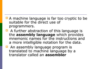  A machine language is far too cryptic to be
suitable for the direct use of
programmers.
 A further abstraction of this language is
the assembly language which provides
mnemonic names for the instructions and
a more intelligible notation for the data.
 An assembly language program is
translated to machine language by a
translator called an assembler
 