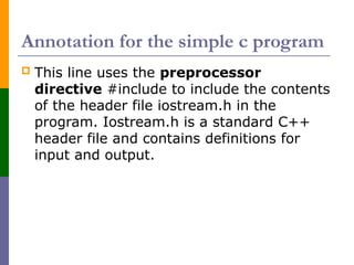 Annotation for the simple c program
 This line uses the preprocessor
directive #include to include the contents
of the header file iostream.h in the
program. Iostream.h is a standard C++
header file and contains definitions for
input and output.
 