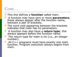 Cont…
 This line defines a function called main.
 A function may have zero or more parameters;
these always appear after the function name,
between a pair of brackets.
 The word void appearing between the brackets
indicates that main has no parameters.
 A function may also have a return type; this
always appears before the function name.
 The return type for main is int (i.e., an integer
number).
 All C++ programs must have exactly one main
function. Program execution always begins from
main.
 