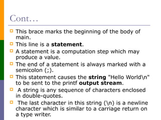 Cont…
 This brace marks the beginning of the body of
main.
 This line is a statement.
 A statement is a computation step which may
produce a value.
 The end of a statement is always marked with a
semicolon (;).
 This statement causes the string "Hello Worldn"
to be sent to the printf output stream.
 A string is any sequence of characters enclosed
in double-quotes.
 The last character in this string (n) is a newline
character which is similar to a carriage return on
a type writer.
 