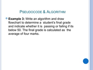 PSEUDOCODE & ALGORITHM
 Example 3: Write an algorithm and draw
flowchart to determine a student’s final grade
and indicate whether it is passing or failing if its
below 50. The final grade is calculated as the
average of four marks.
 