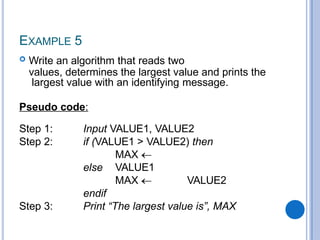 EXAMPLE 5
 Write an algorithm that reads two
values, determines the largest value and prints the
largest value with an identifying message.
Pseudo code:
Step 1:
Step 2:
Input VALUE1, VALUE2
if (VALUE1 > VALUE2) then
MAX
VALUE1
else
Step 3:
MAX VALUE2
endif
Print “The largest value is”, MAX
 