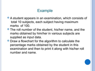 Example
 A student appears in an examination, which consists of
total 10 subjects, each subject having maximum
marks of 100.
 The roll number of the student, his/her name, and the
marks obtained by him/her in various subjects are
supplied as input data.
 Draw a flowchart for the algorithm to calculate the
percentage marks obtained by the student in this
examination and then to print it along with his/her roll
number and name.
 