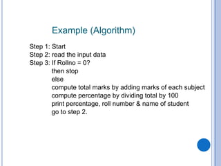 Example (Algorithm)
Step 1: Start
Step 2: read the input data
Step 3: If Rollno = 0?
then stop
else
compute total marks by adding marks of each subject
compute percentage by dividing total by 100
print percentage, roll number & name of student
go to step 2.
 