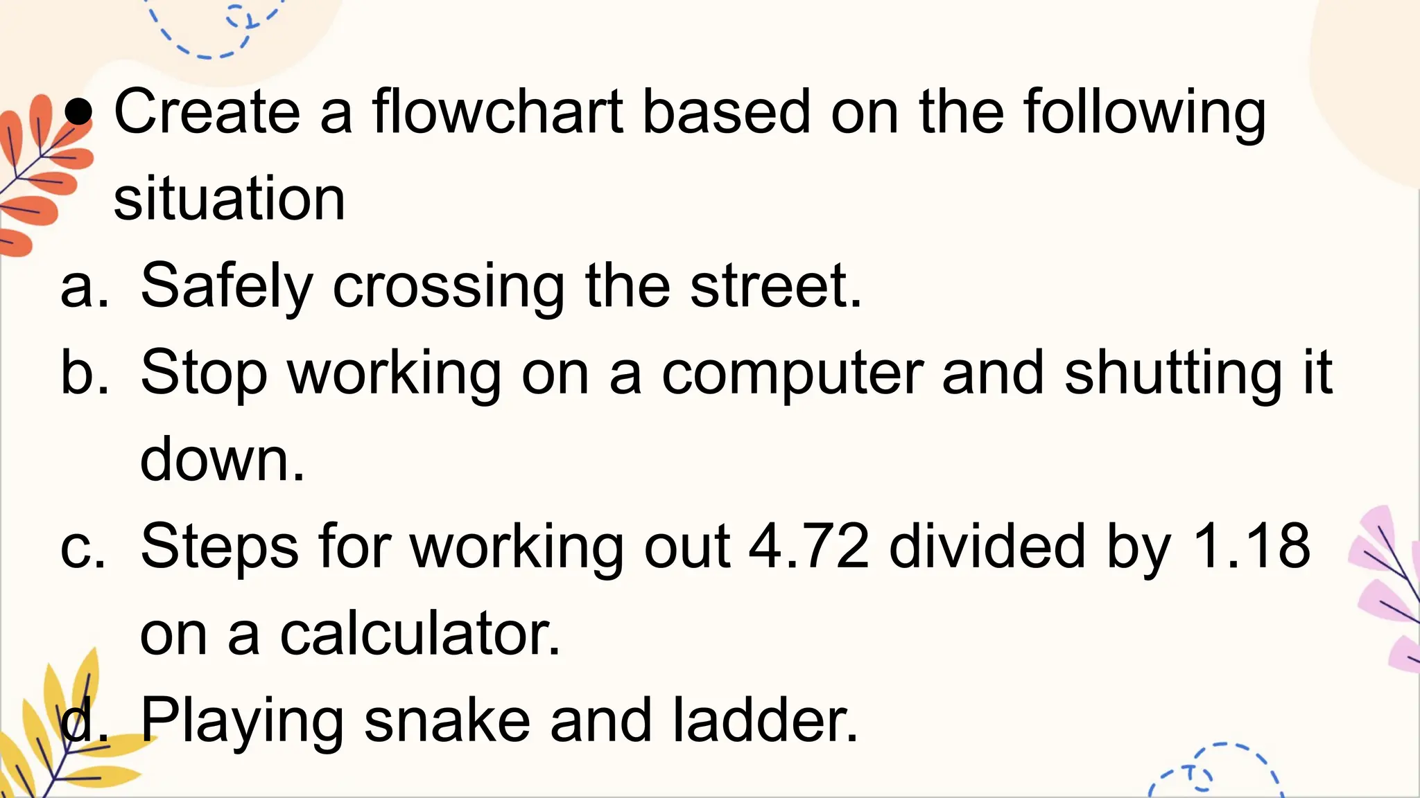 ● Create a flowchart based on the following
situation
a. Safely crossing the street.
b. Stop working on a computer and shutting it
down.
c. Steps for working out 4.72 divided by 1.18
on a calculator.
d. Playing snake and ladder.
 