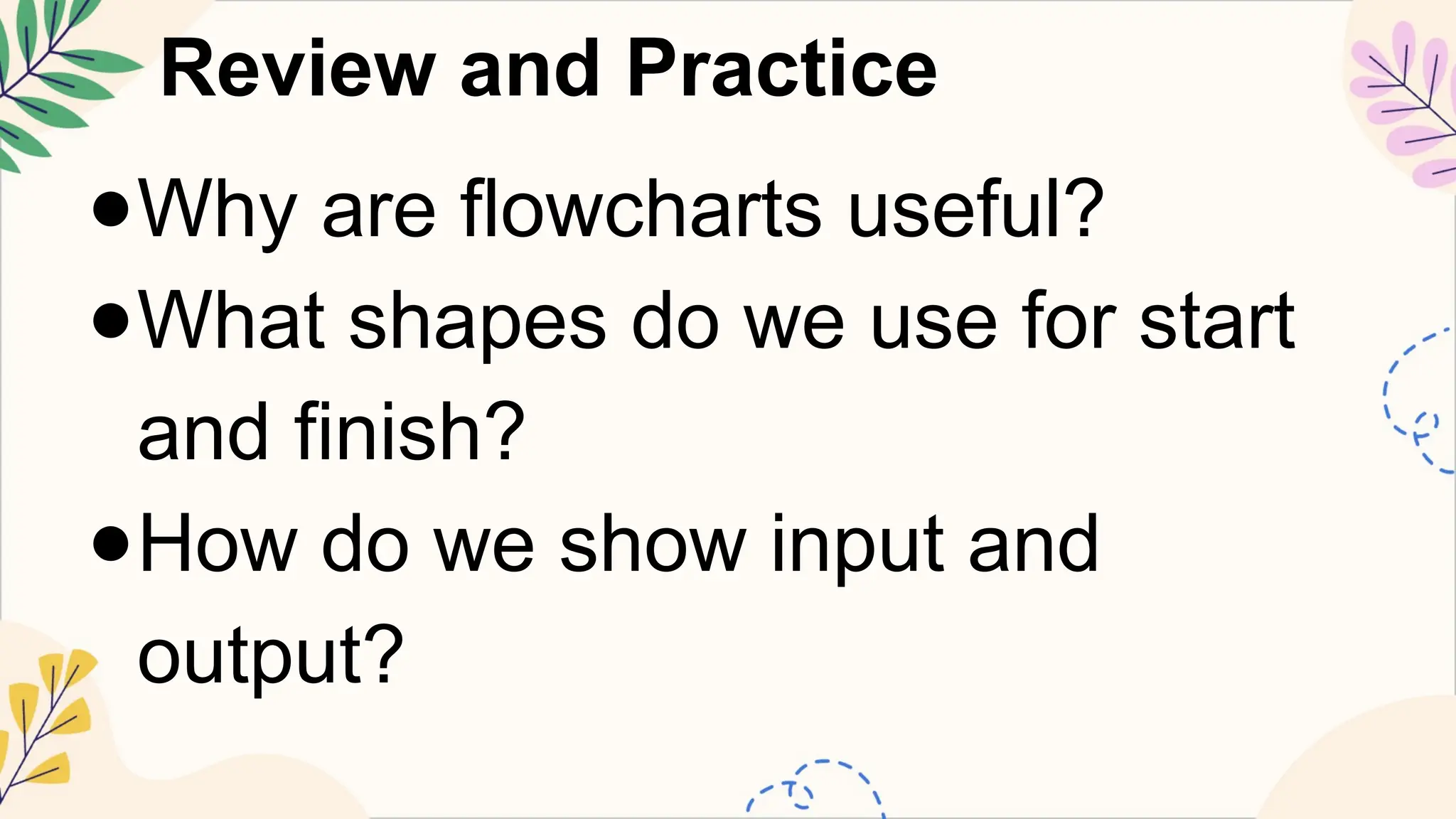 Review and Practice
●Why are flowcharts useful?
●What shapes do we use for start
and finish?
●How do we show input and
output?
 