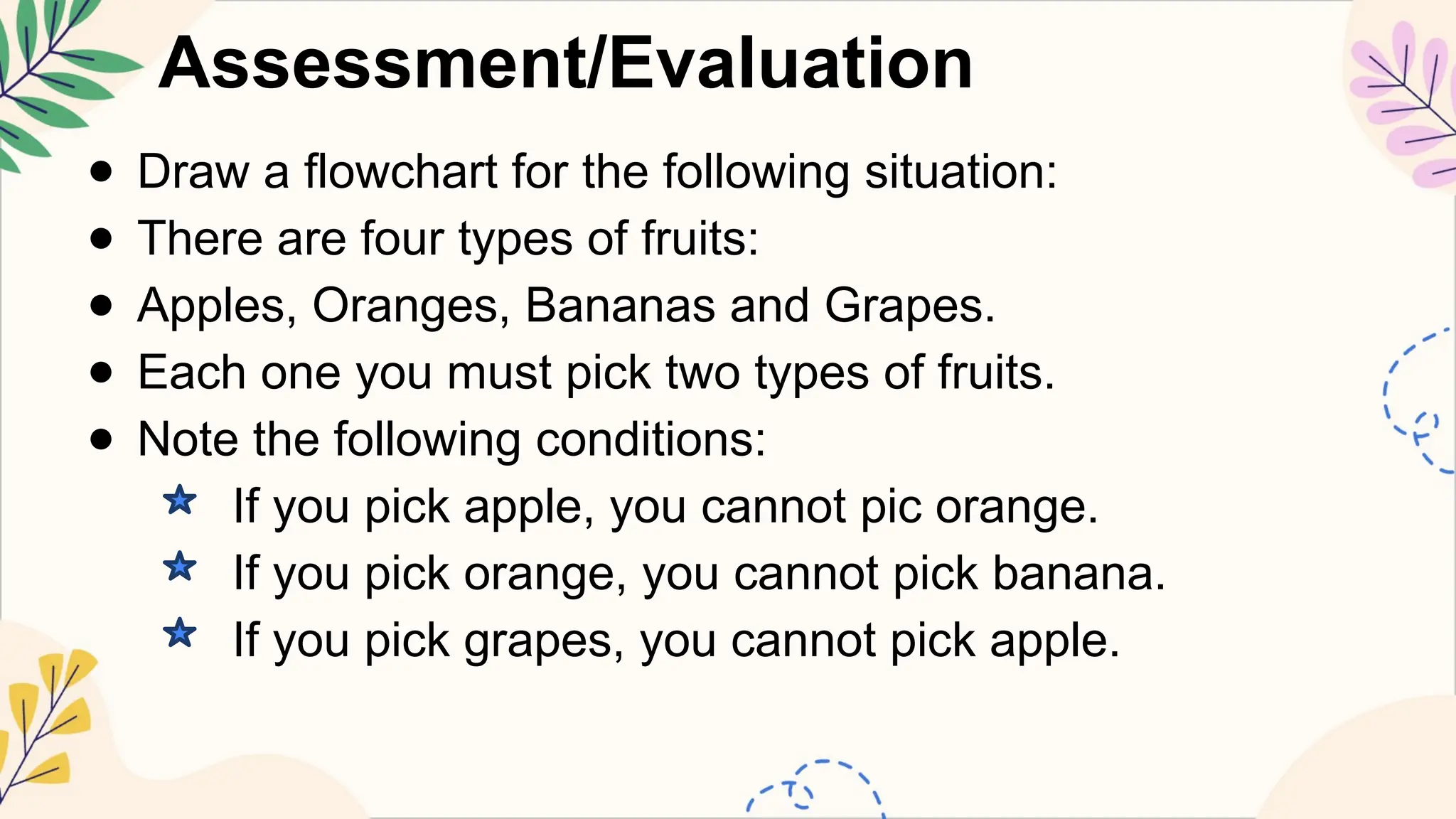 Assessment/Evaluation
● Draw a flowchart for the following situation:
● There are four types of fruits:
● Apples, Oranges, Bananas and Grapes.
● Each one you must pick two types of fruits.
● Note the following conditions:
If you pick apple, you cannot pic orange.
If you pick orange, you cannot pick banana.
If you pick grapes, you cannot pick apple.
 
