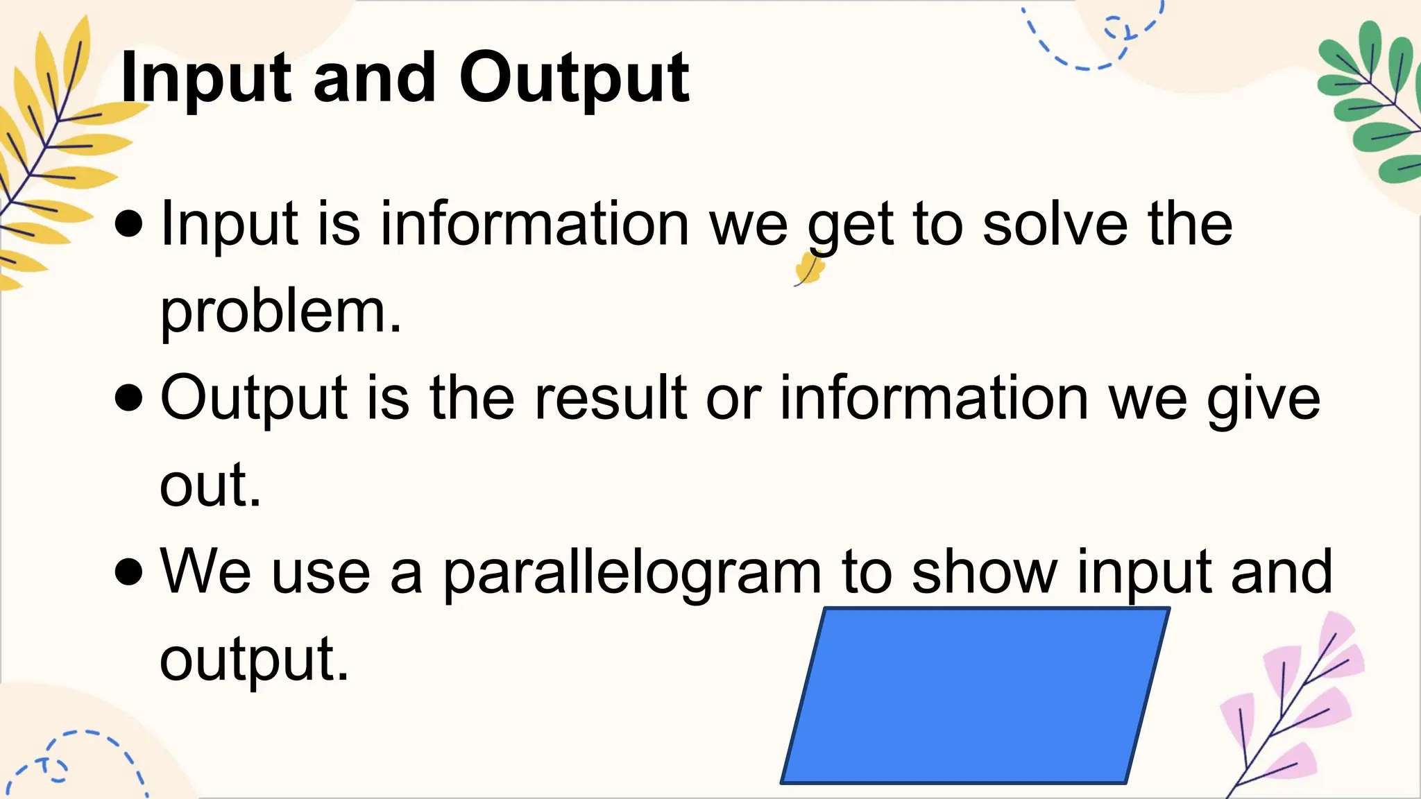 Input and Output
● Input is information we get to solve the
problem.
● Output is the result or information we give
out.
● We use a parallelogram to show input and
output.
 