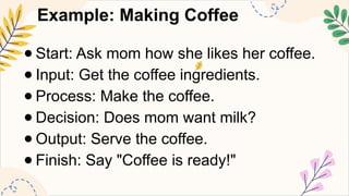 Example: Making Coffee
● Start: Ask mom how she likes her coffee.
● Input: Get the coffee ingredients.
● Process: Make the coffee.
● Decision: Does mom want milk?
● Output: Serve the coffee.
● Finish: Say "Coffee is ready!"
 