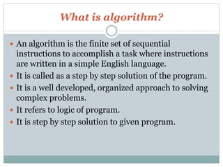 What is algorithm?
 An algorithm is the finite set of sequential
instructions to accomplish a task where instructions
are written in a simple English language.
 It is called as a step by step solution of the program.
 It is a well developed, organized approach to solving
complex problems.
 It refers to logic of program.
 It is step by step solution to given program.
 