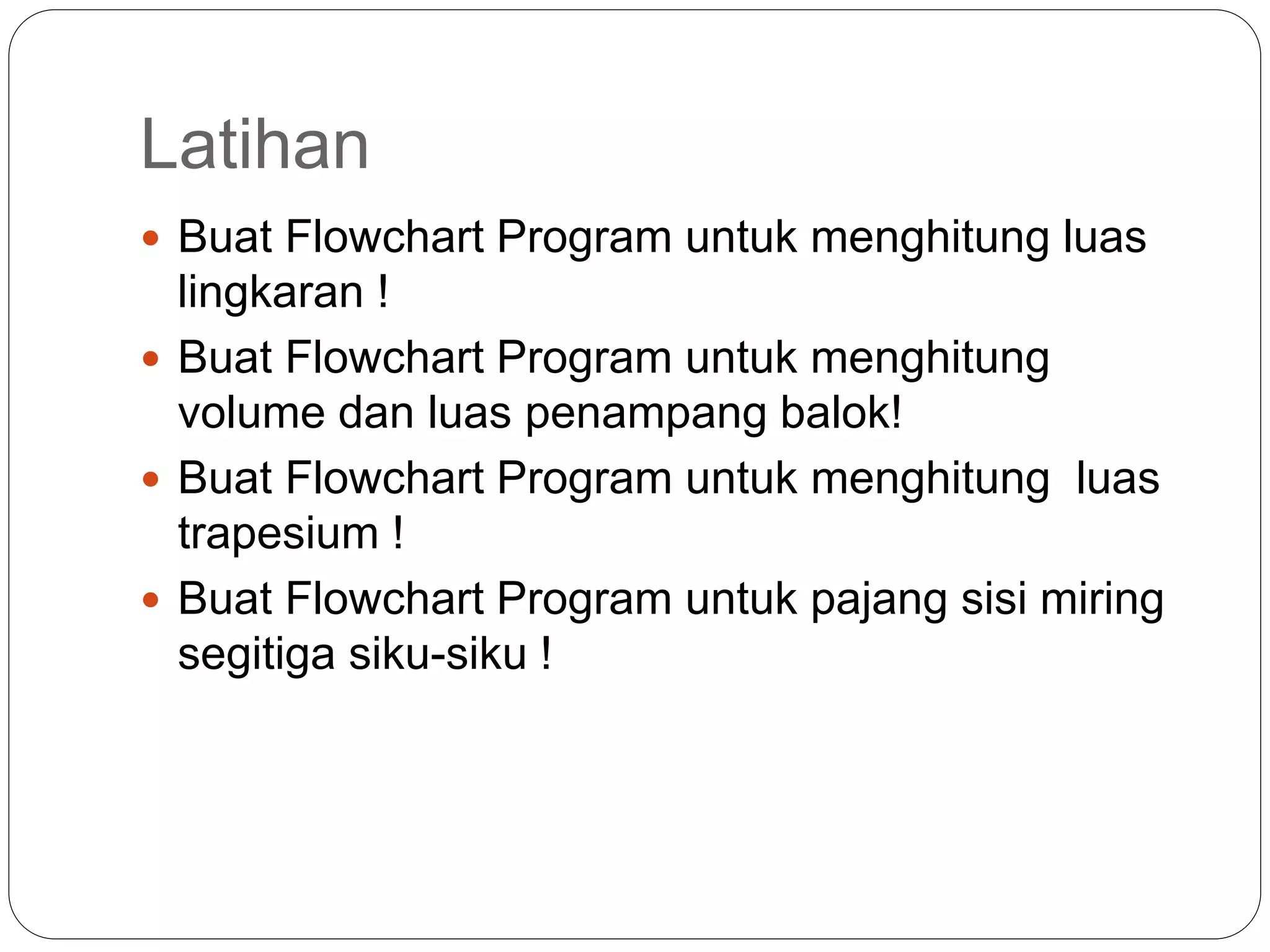 Latihan
 Buat Flowchart Program untuk menghitung luas
lingkaran !
 Buat Flowchart Program untuk menghitung
volume dan luas penampang balok!
 Buat Flowchart Program untuk menghitung luas
trapesium !
 Buat Flowchart Program untuk pajang sisi miring
segitiga siku-siku !
 