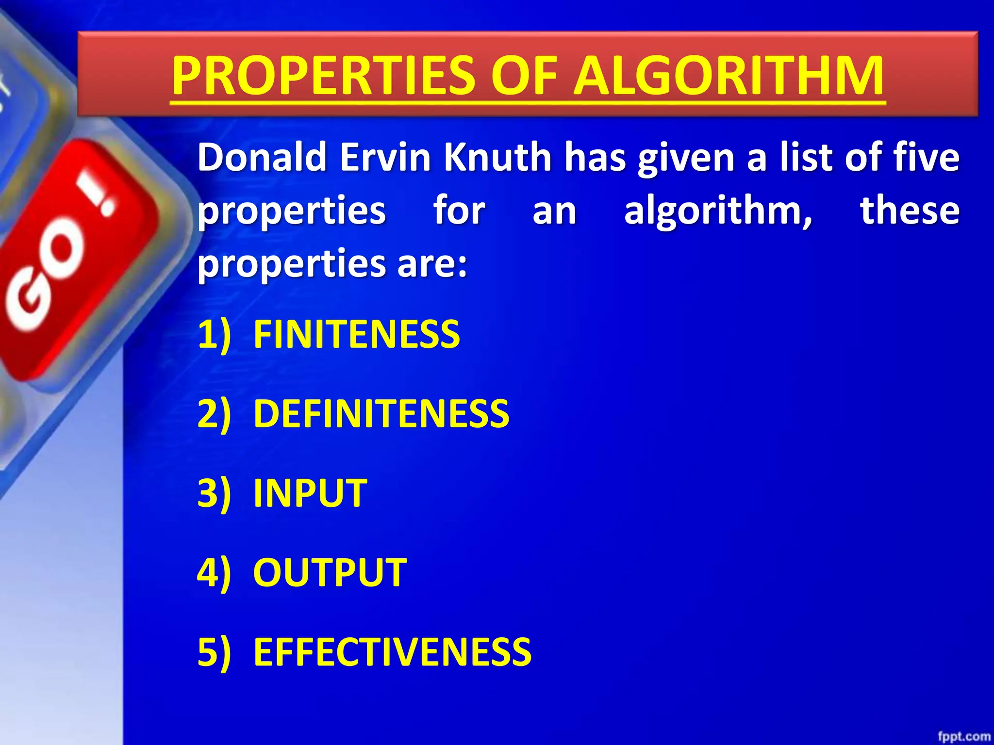PROPERTIES OF ALGORITHM
Donald Ervin Knuth has given a list of five
properties for an algorithm, these
properties are:
1) FINITENESS
2) DEFINITENESS
3) INPUT
4) OUTPUT
5) EFFECTIVENESS
 