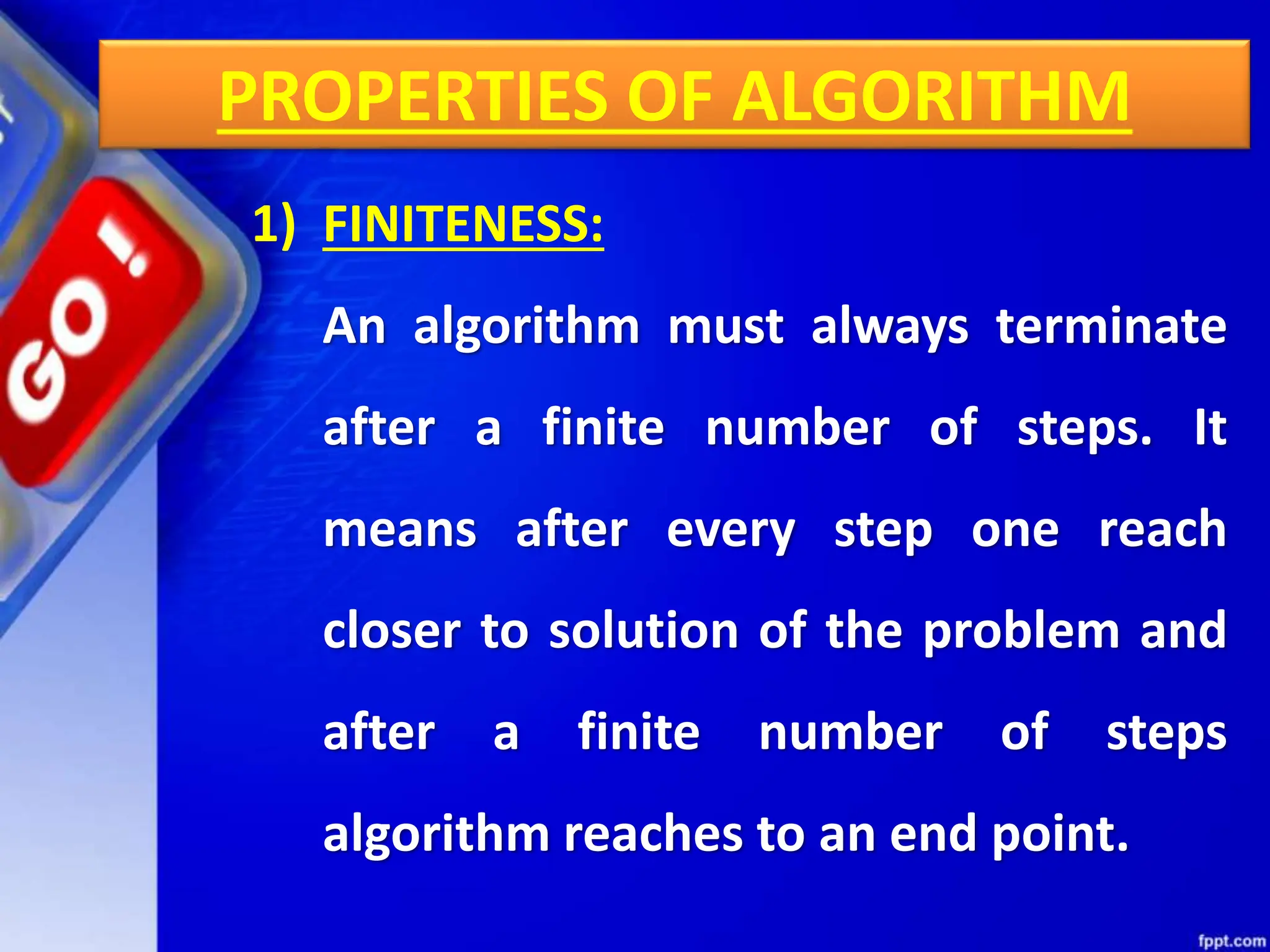 PROPERTIES OF ALGORITHM
1) FINITENESS:
An algorithm must always terminate
after a finite number of steps. It
means after every step one reach
closer to solution of the problem and
after a finite number of steps
algorithm reaches to an end point.
 