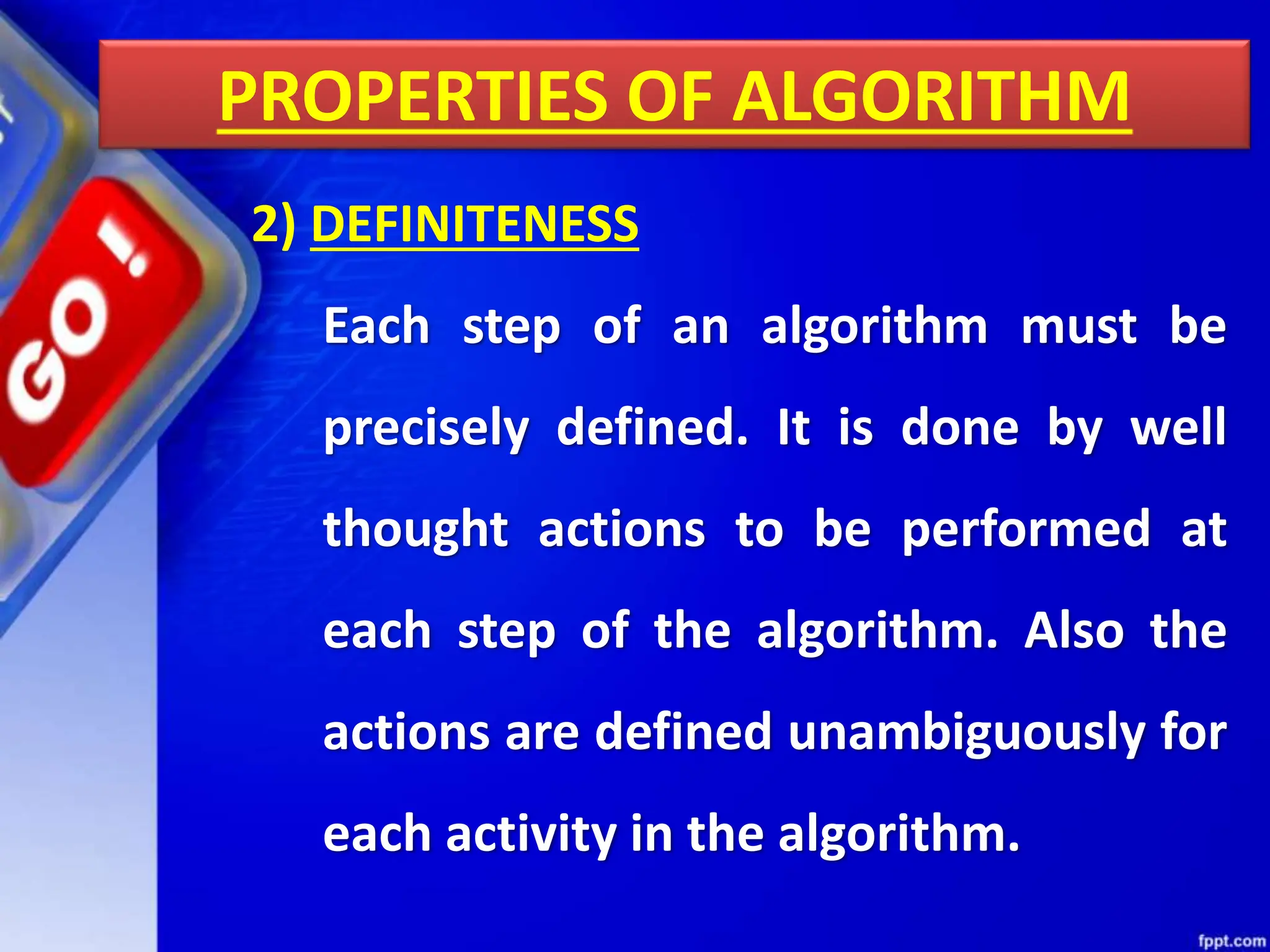 PROPERTIES OF ALGORITHM
2) DEFINITENESS
Each step of an algorithm must be
precisely defined. It is done by well
thought actions to be performed at
each step of the algorithm. Also the
actions are defined unambiguously for
each activity in the algorithm.
 