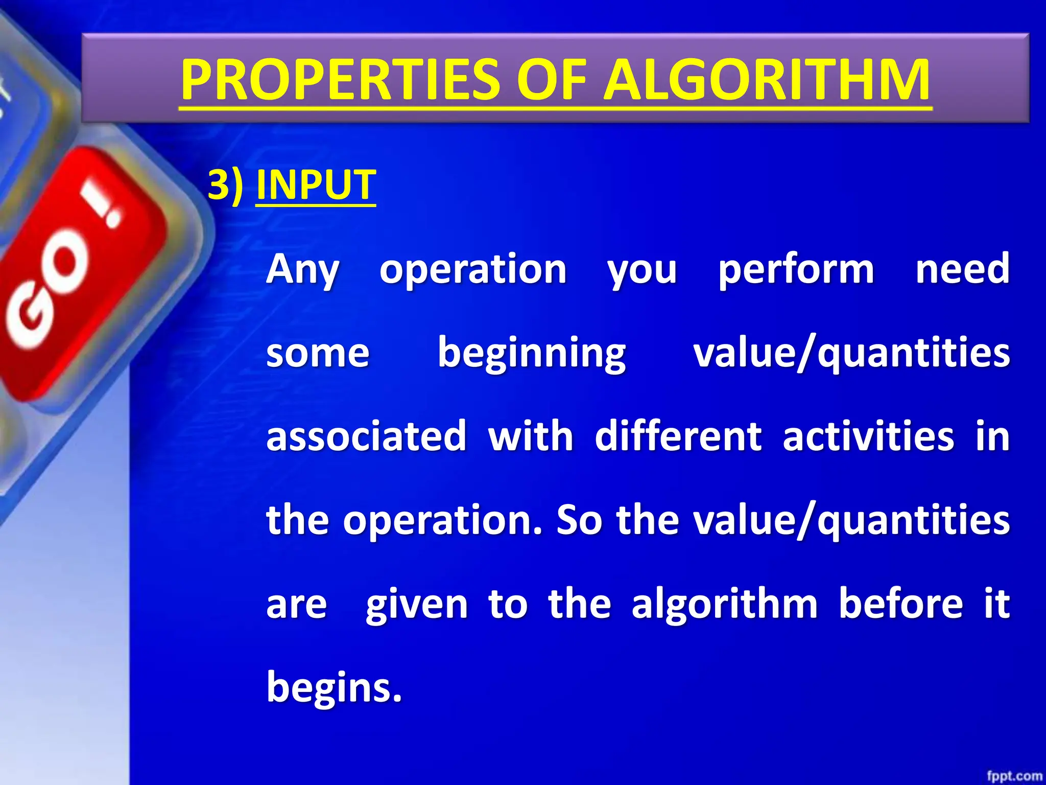 PROPERTIES OF ALGORITHM
3) INPUT
Any operation you perform need
some beginning value/quantities
associated with different activities in
the operation. So the value/quantities
are given to the algorithm before it
begins.
 