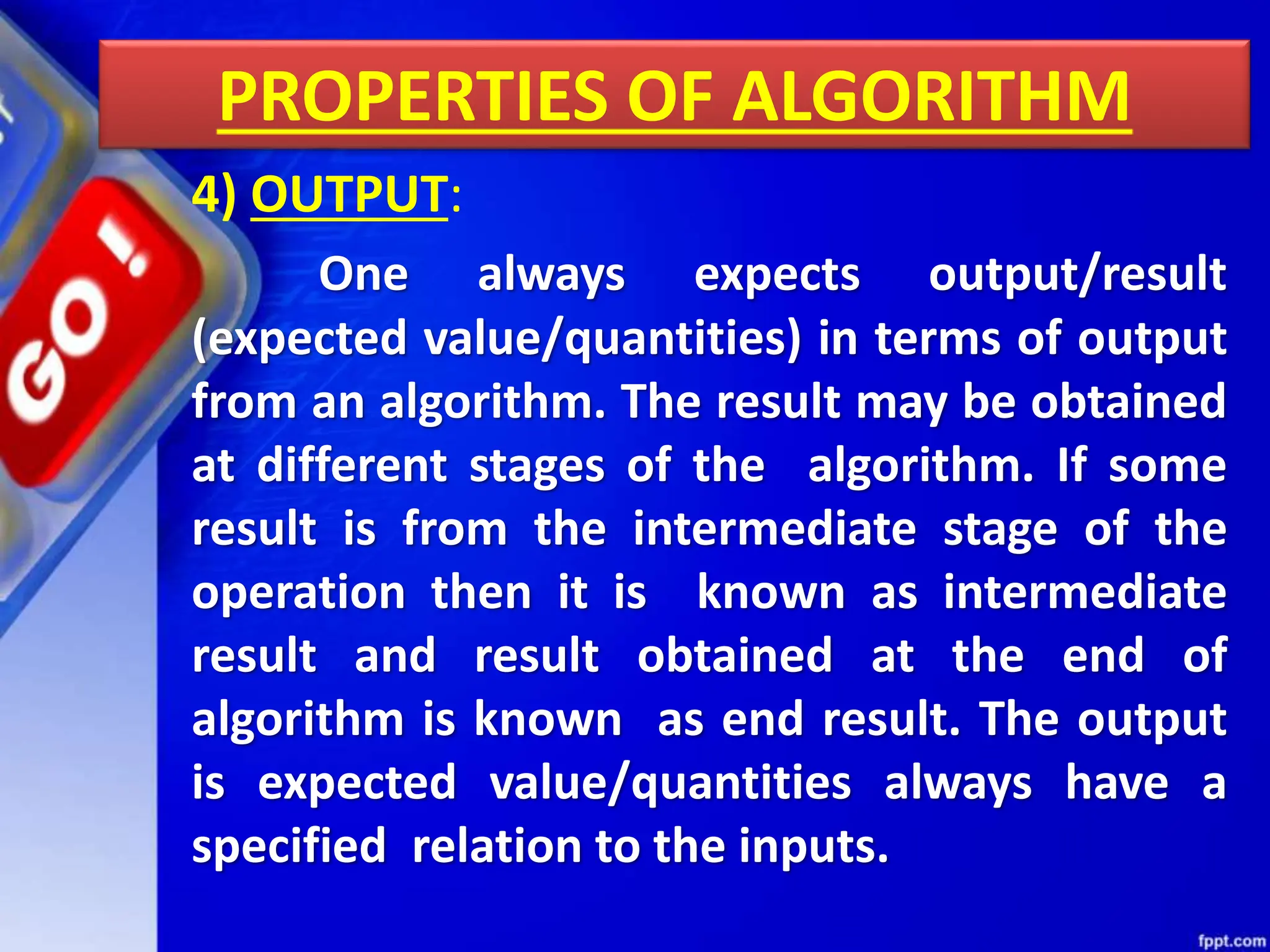 PROPERTIES OF ALGORITHM
4) OUTPUT:
One always expects output/result
(expected value/quantities) in terms of output
from an algorithm. The result may be obtained
at different stages of the algorithm. If some
result is from the intermediate stage of the
operation then it is known as intermediate
result and result obtained at the end of
algorithm is known as end result. The output
is expected value/quantities always have a
specified relation to the inputs.
 
