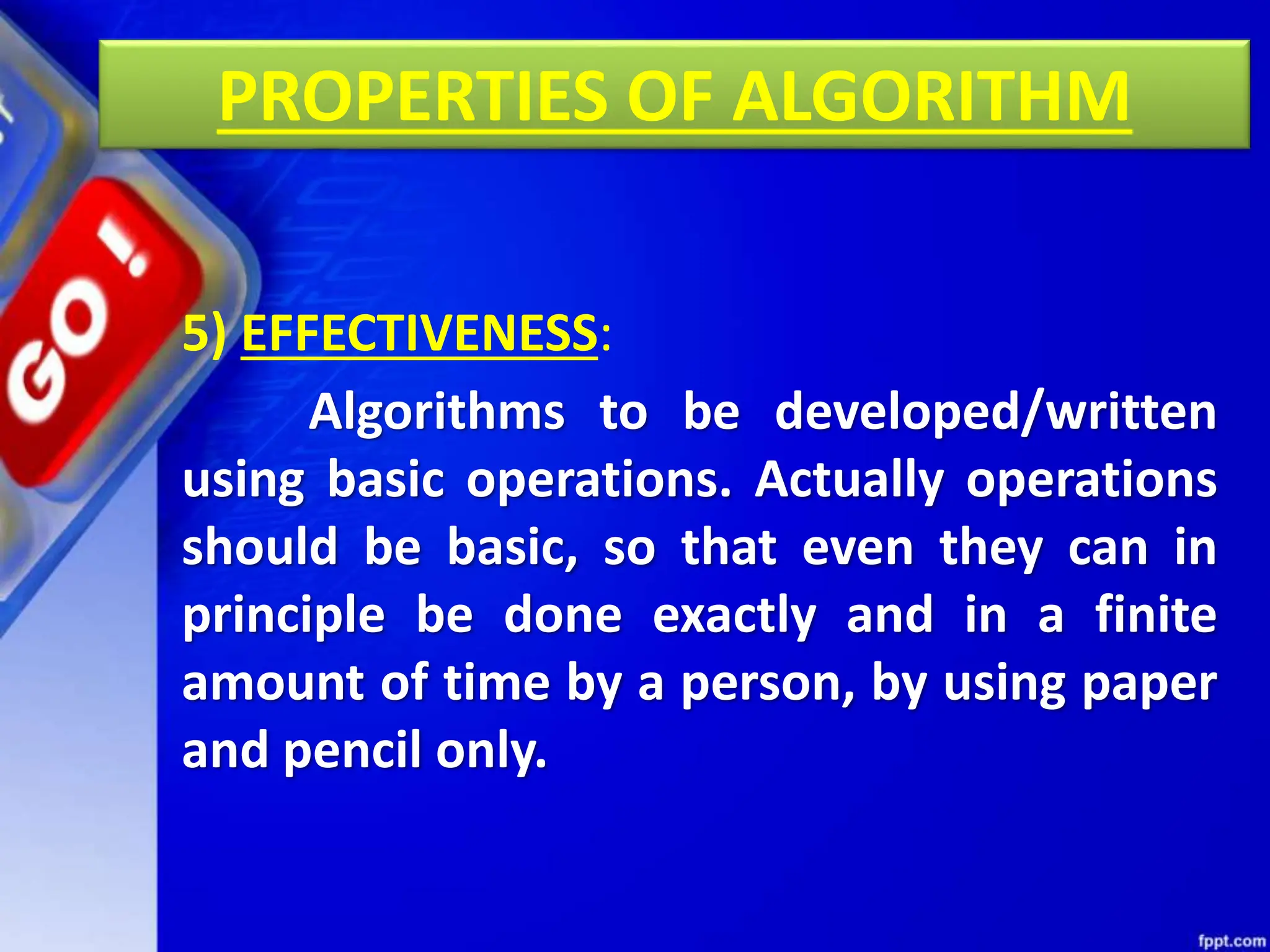 PROPERTIES OF ALGORITHM
5) EFFECTIVENESS:
Algorithms to be developed/written
using basic operations. Actually operations
should be basic, so that even they can in
principle be done exactly and in a finite
amount of time by a person, by using paper
and pencil only.
 