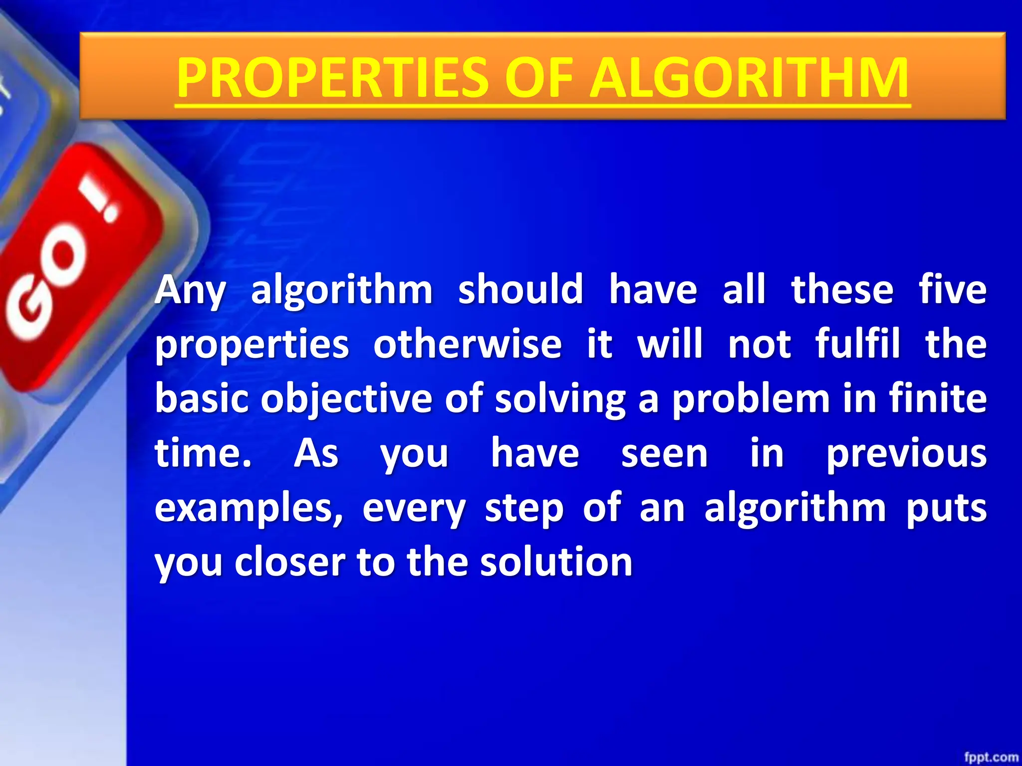 PROPERTIES OF ALGORITHM
Any algorithm should have all these five
properties otherwise it will not fulfil the
basic objective of solving a problem in finite
time. As you have seen in previous
examples, every step of an algorithm puts
you closer to the solution
 