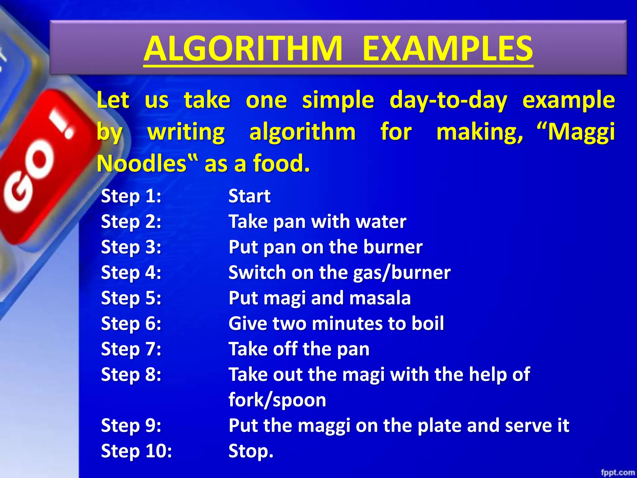 ALGORITHM EXAMPLES
Let us take one simple day-to-day example
by writing algorithm for making, “Maggi
Noodles‟ as a food.
Step 1: Start
Step 2: Take pan with water
Step 3: Put pan on the burner
Step 4: Switch on the gas/burner
Step 5: Put magi and masala
Step 6: Give two minutes to boil
Step 7: Take off the pan
Step 8: Take out the magi with the help of
fork/spoon
Step 9: Put the maggi on the plate and serve it
Step 10: Stop.
 