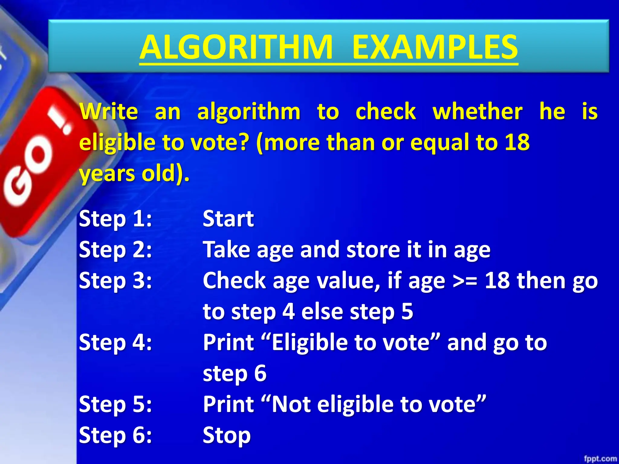 ALGORITHM EXAMPLES
Write an algorithm to check whether he is
eligible to vote? (more than or equal to 18
years old).
Step 1: Start
Step 2: Take age and store it in age
Step 3: Check age value, if age >= 18 then go
to step 4 else step 5
Step 4: Print “Eligible to vote” and go to
step 6
Step 5: Print “Not eligible to vote”
Step 6: Stop
 