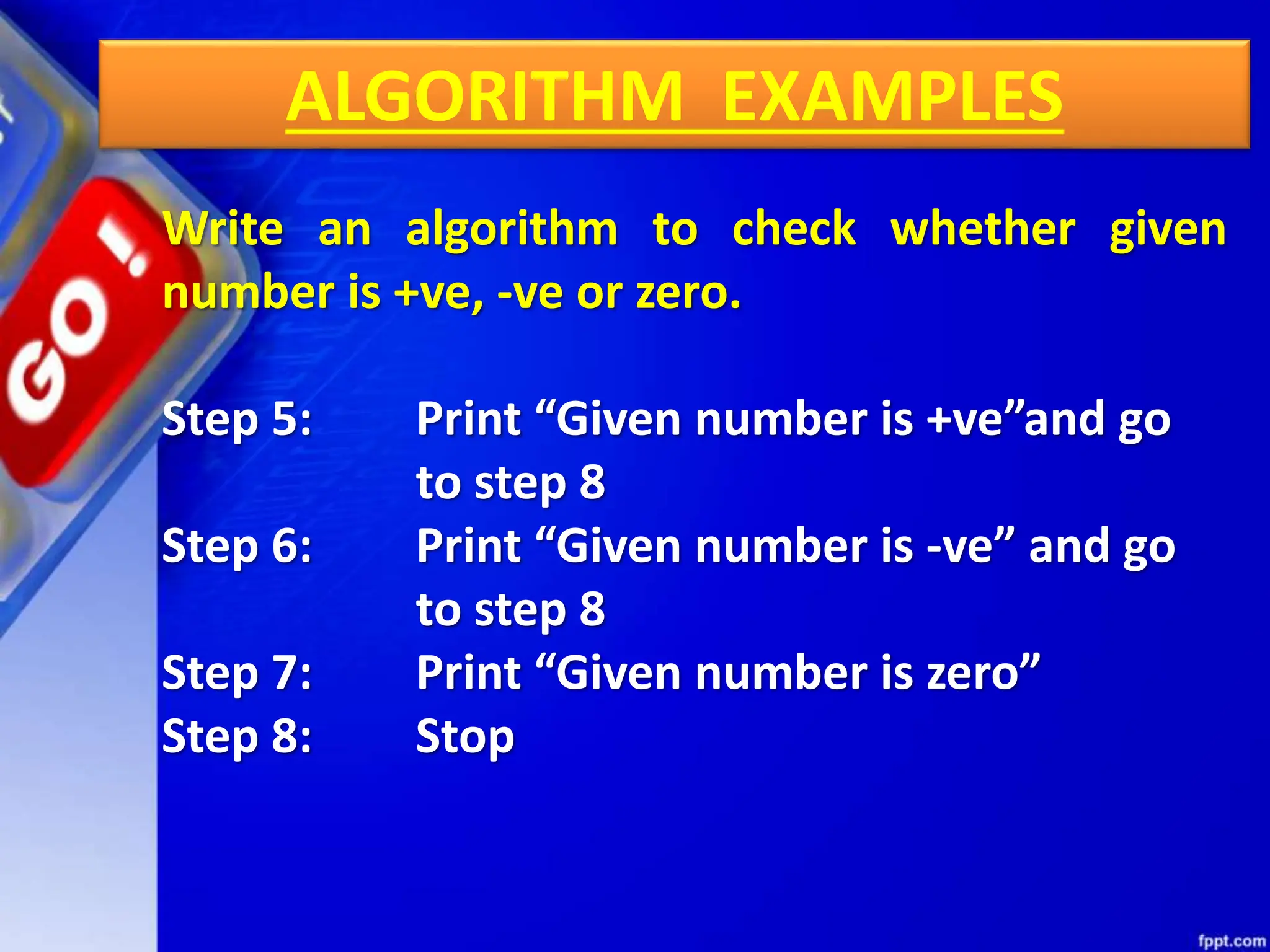 ALGORITHM EXAMPLES
Write an algorithm to check whether given
number is +ve, -ve or zero.
Step 5: Print “Given number is +ve”and go
to step 8
Step 6: Print “Given number is -ve” and go
to step 8
Step 7: Print “Given number is zero”
Step 8: Stop
 