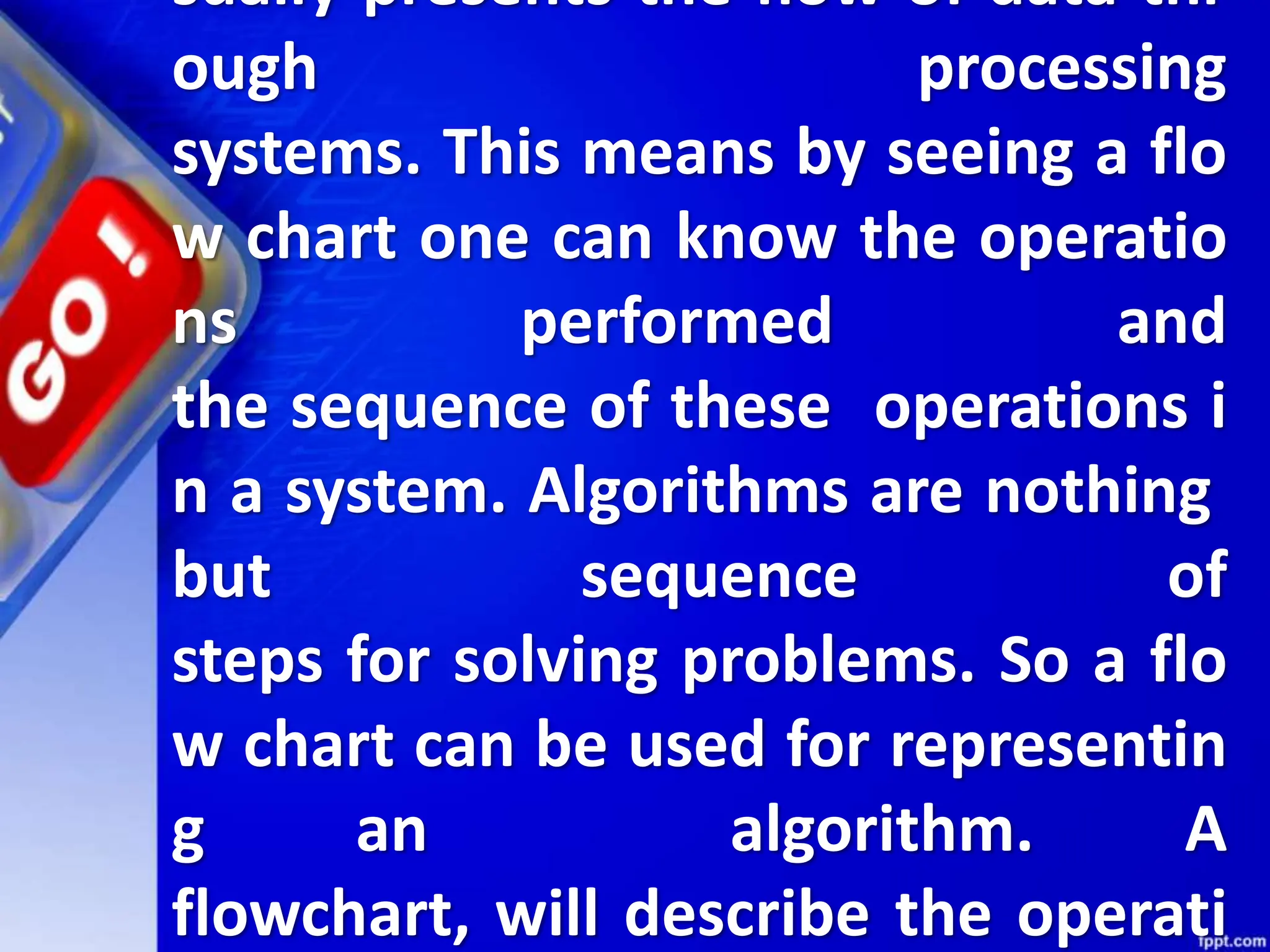sually presents the flow of data thr
ough processing
systems. This means by seeing a flo
w chart one can know the operatio
ns performed and
the sequence of these operations i
n a system. Algorithms are nothing
but sequence of
steps for solving problems. So a flo
w chart can be used for representin
g an algorithm. A
flowchart, will describe the operati
 