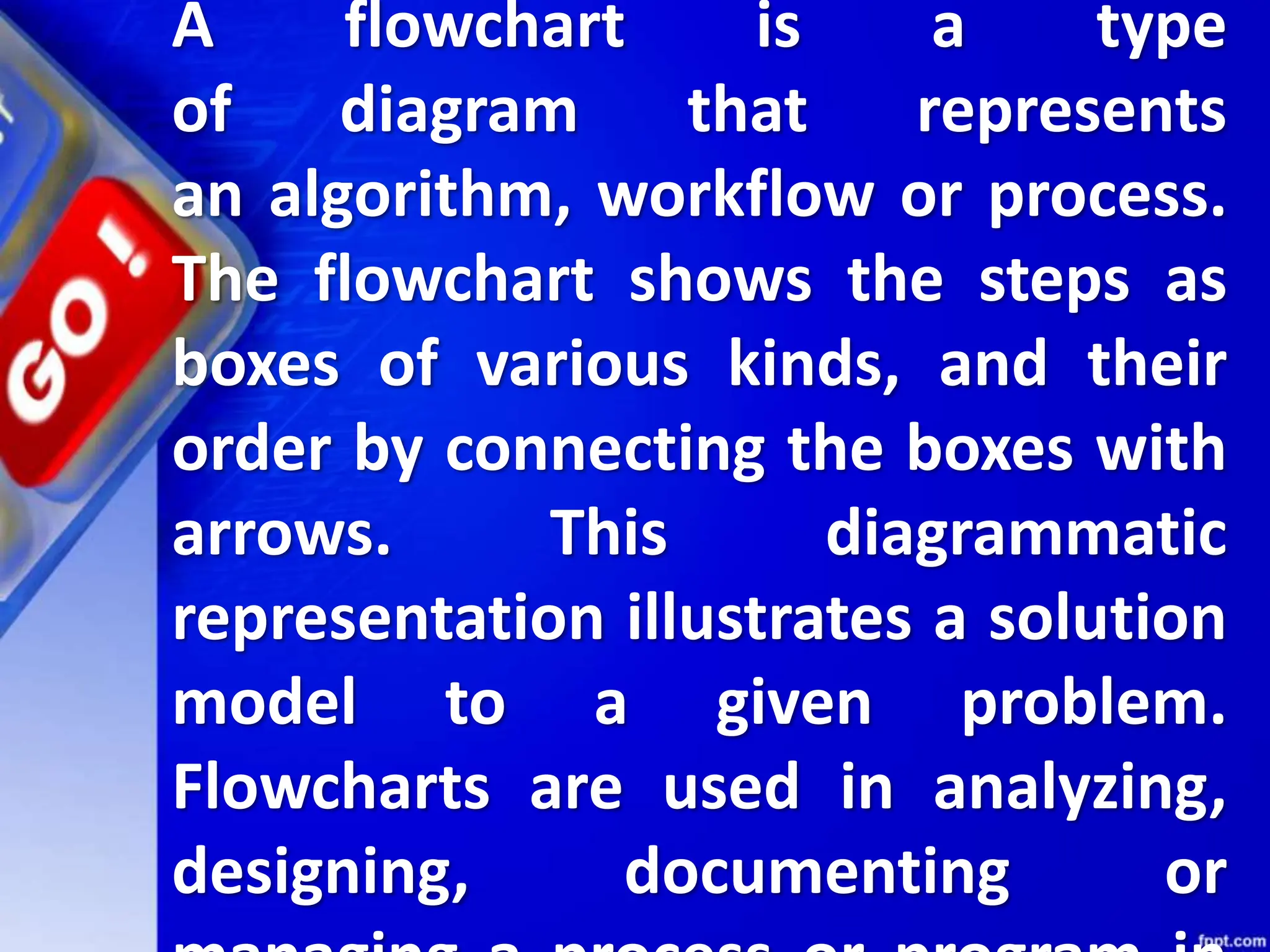 A flowchart is a type
of diagram that represents
an algorithm, workflow or process.
The flowchart shows the steps as
boxes of various kinds, and their
order by connecting the boxes with
arrows. This diagrammatic
representation illustrates a solution
model to a given problem.
Flowcharts are used in analyzing,
designing, documenting or
 