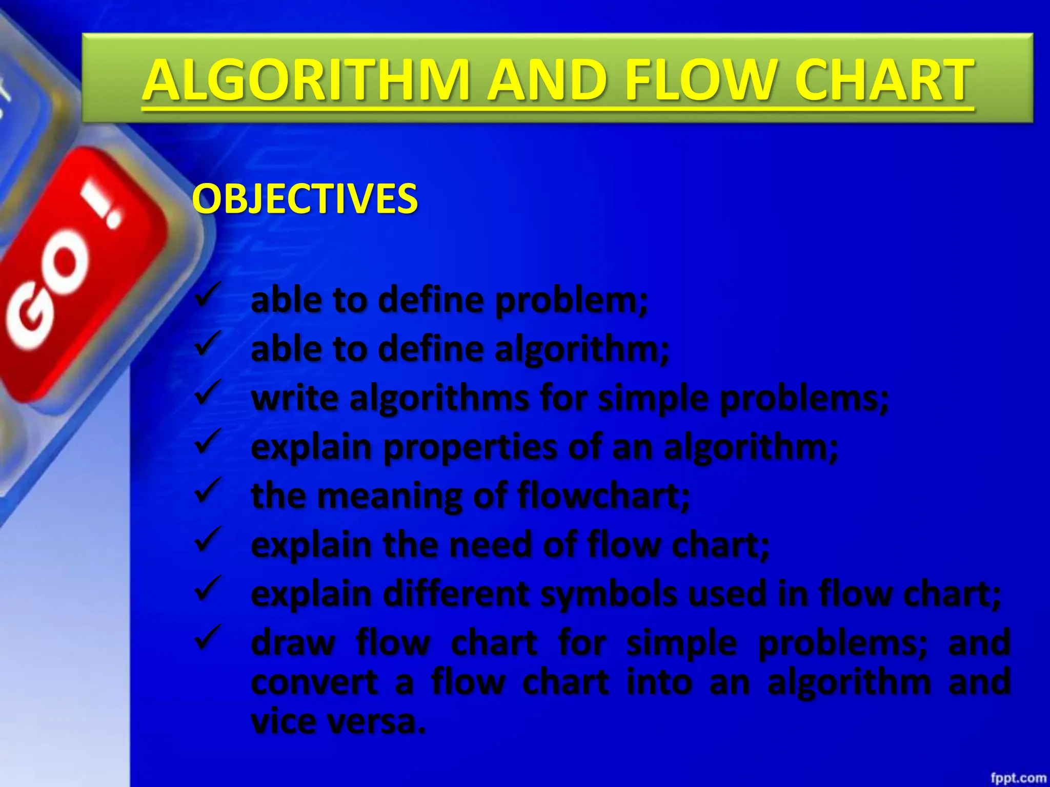 ALGORITHM AND FLOW CHART
 able to define problem;
 able to define algorithm;
 write algorithms for simple problems;
 explain properties of an algorithm;
 the meaning of flowchart;
 explain the need of flow chart;
 explain different symbols used in flow chart;
 draw flow chart for simple problems; and
convert a flow chart into an algorithm and
vice versa.
OBJECTIVES
 