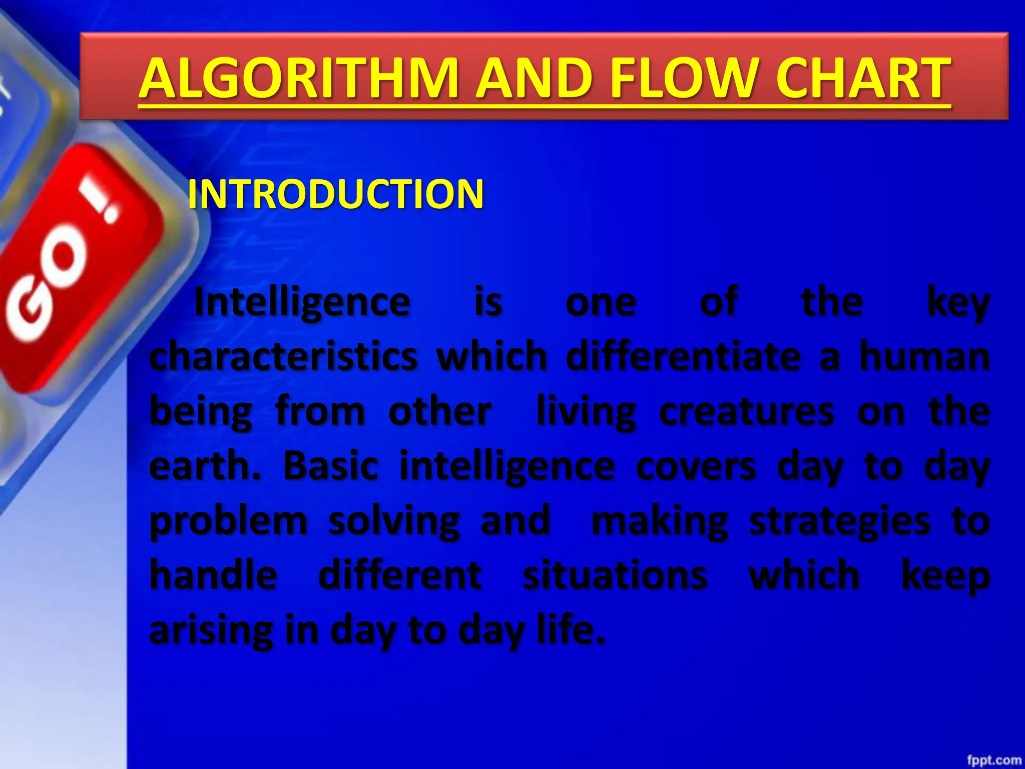 ALGORITHM AND FLOW CHART
Intelligence is one of the key
characteristics which differentiate a human
being from other living creatures on the
earth. Basic intelligence covers day to day
problem solving and making strategies to
handle different situations which keep
arising in day to day life.
INTRODUCTION
 