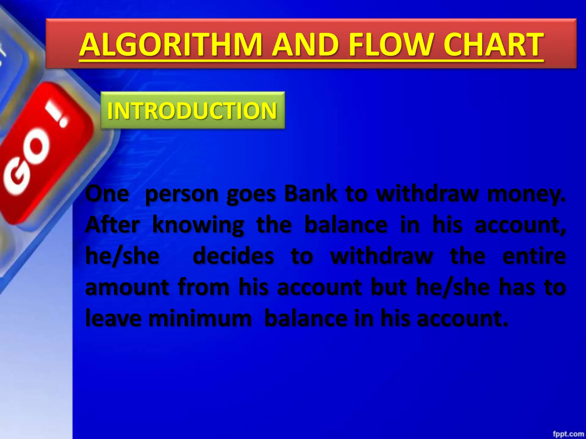 ALGORITHM AND FLOW CHART
One person goes Bank to withdraw money.
After knowing the balance in his account,
he/she decides to withdraw the entire
amount from his account but he/she has to
leave minimum balance in his account.
INTRODUCTION
 