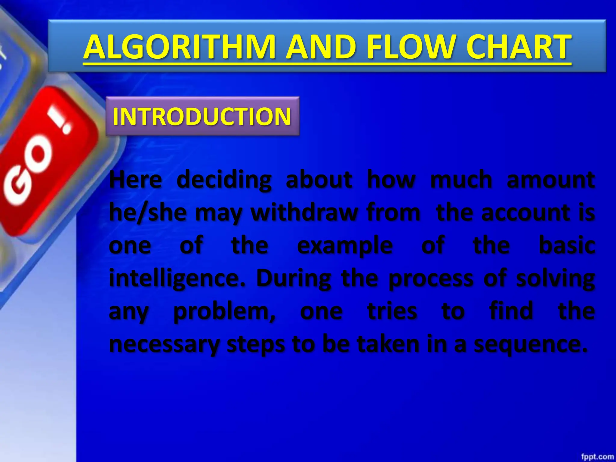 ALGORITHM AND FLOW CHART
Here deciding about how much amount
he/she may withdraw from the account is
one of the example of the basic
intelligence. During the process of solving
any problem, one tries to find the
necessary steps to be taken in a sequence.
INTRODUCTION
 