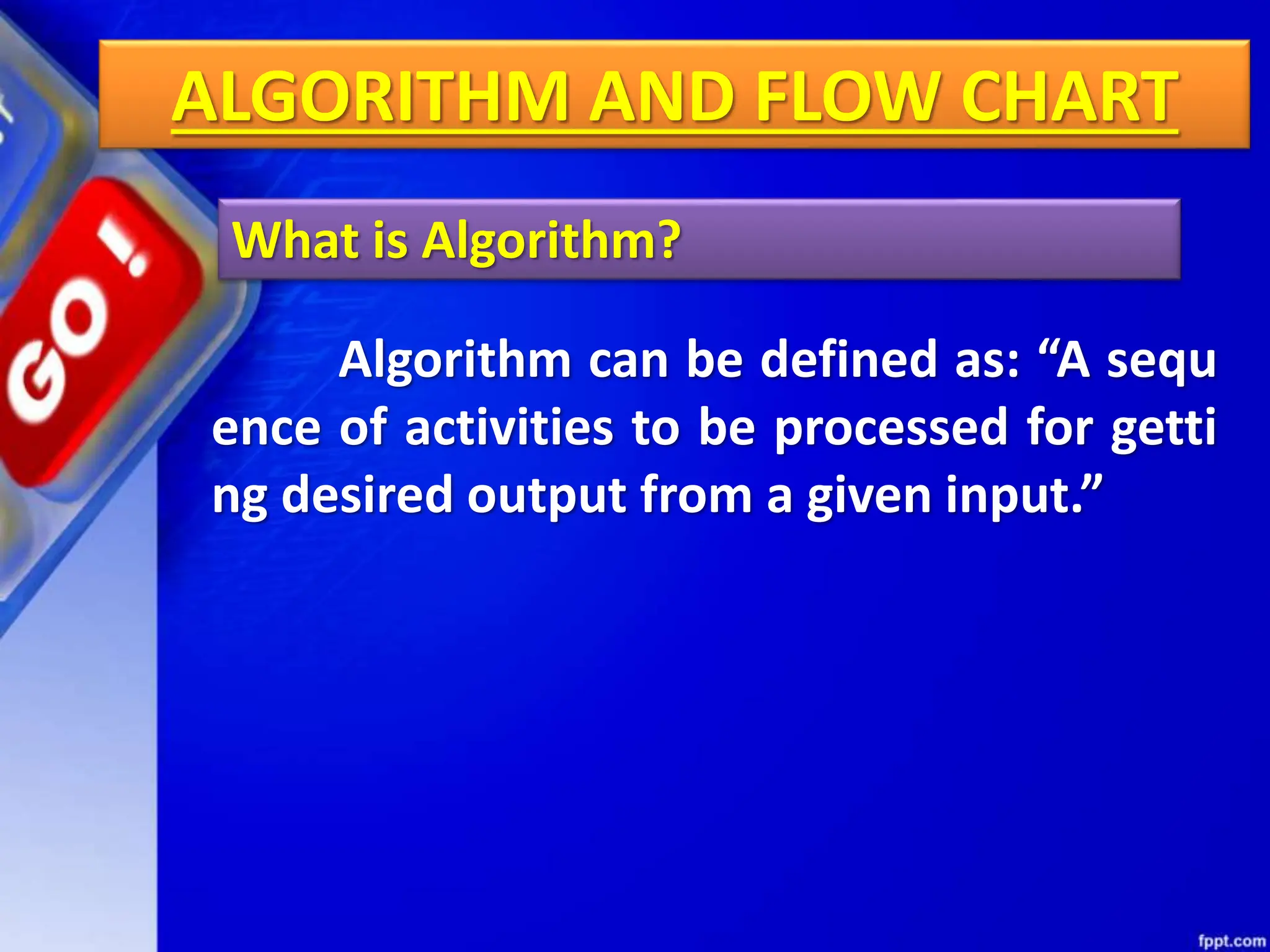 ALGORITHM AND FLOW CHART
What is Algorithm?
Algorithm can be defined as: “A sequ
ence of activities to be processed for getti
ng desired output from a given input.”
 