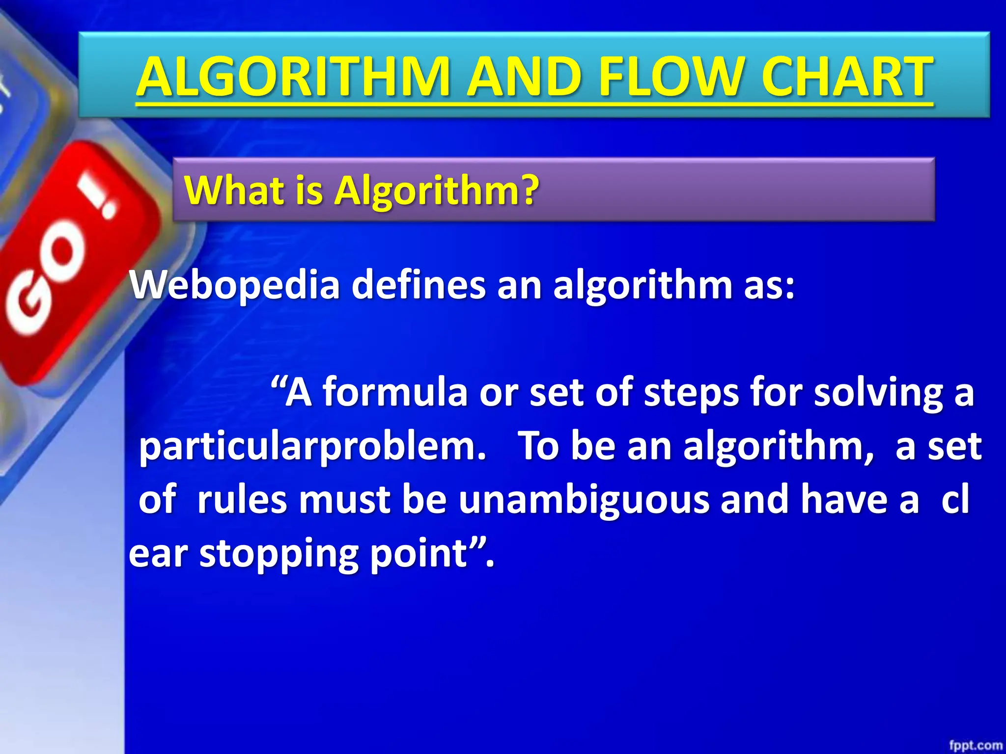 ALGORITHM AND FLOW CHART
What is Algorithm?
Webopedia defines an algorithm as:
“A formula or set of steps for solving a
particularproblem. To be an algorithm, a set
of rules must be unambiguous and have a cl
ear stopping point”.
 