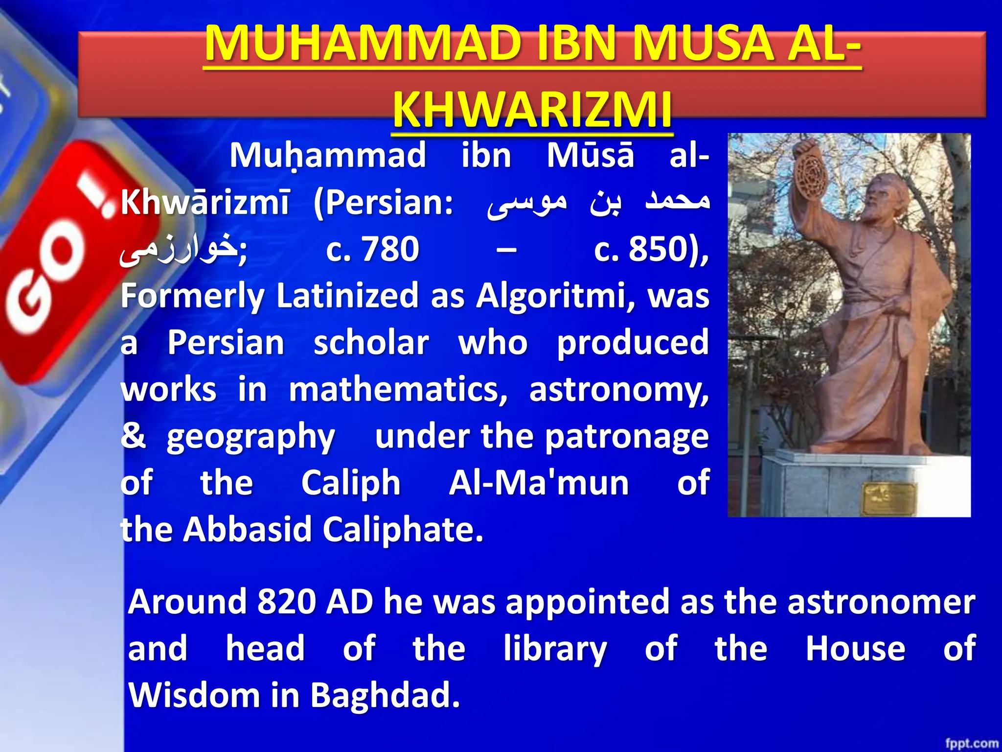 MUHAMMAD IBN MUSA AL-
KHWARIZMI
Muḥammad ibn Mūsā al-
Khwārizmī (Persian: ‫محمد‬
‫بن‬
‫موسى‬
‫;خوارزمی‬ c. 780 – c. 850),
Formerly Latinized as Algoritmi, was
a Persian scholar who produced
works in mathematics, astronomy,
& geography under the patronage
of the Caliph Al-Ma'mun of
the Abbasid Caliphate.
Around 820 AD he was appointed as the astronomer
and head of the library of the House of
Wisdom in Baghdad.
 