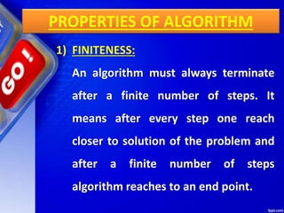 PROPERTIES OF ALGORITHM
1) FINITENESS:
An algorithm must always terminate
after a finite number of steps. It
means after every step one reach
closer to solution of the problem and
after a finite number of steps
algorithm reaches to an end point.
 