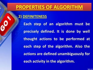 PROPERTIES OF ALGORITHM
2) DEFINITENESS
Each step of an algorithm must be
precisely defined. It is done by well
thought actions to be performed at
each step of the algorithm. Also the
actions are defined unambiguously for
each activity in the algorithm.
 