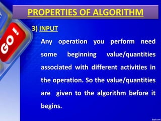 PROPERTIES OF ALGORITHM
3) INPUT
Any operation you perform need
some beginning value/quantities
associated with different activities in
the operation. So the value/quantities
are given to the algorithm before it
begins.
 