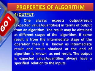 PROPERTIES OF ALGORITHM
4) OUTPUT:
One always expects output/result
(expected value/quantities) in terms of output
from an algorithm. The result may be obtained
at different stages of the algorithm. If some
result is from the intermediate stage of the
operation then it is known as intermediate
result and result obtained at the end of
algorithm is known as end result. The output
is expected value/quantities always have a
specified relation to the inputs.
 