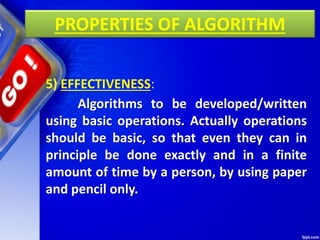 PROPERTIES OF ALGORITHM
5) EFFECTIVENESS:
Algorithms to be developed/written
using basic operations. Actually operations
should be basic, so that even they can in
principle be done exactly and in a finite
amount of time by a person, by using paper
and pencil only.
 