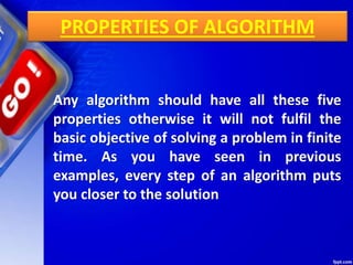 PROPERTIES OF ALGORITHM
Any algorithm should have all these five
properties otherwise it will not fulfil the
basic objective of solving a problem in finite
time. As you have seen in previous
examples, every step of an algorithm puts
you closer to the solution
 