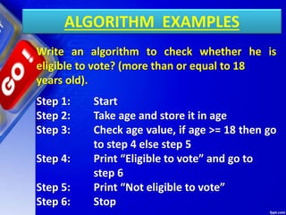 ALGORITHM EXAMPLES
Write an algorithm to check whether he is
eligible to vote? (more than or equal to 18
years old).
Step 1: Start
Step 2: Take age and store it in age
Step 3: Check age value, if age >= 18 then go
to step 4 else step 5
Step 4: Print “Eligible to vote” and go to
step 6
Step 5: Print “Not eligible to vote”
Step 6: Stop
 