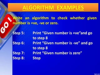 ALGORITHM EXAMPLES
Write an algorithm to check whether given
number is +ve, -ve or zero.
Step 5: Print “Given number is +ve”and go
to step 8
Step 6: Print “Given number is -ve” and go
to step 8
Step 7: Print “Given number is zero”
Step 8: Stop
 