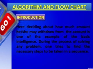 ALGORITHM AND FLOW CHART
Here deciding about how much amount
he/she may withdraw from the account is
one of the example of the basic
intelligence. During the process of solving
any problem, one tries to find the
necessary steps to be taken in a sequence.
INTRODUCTION
 