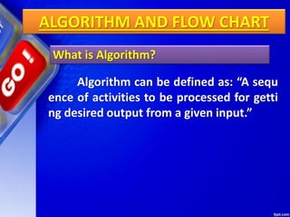 ALGORITHM AND FLOW CHART
What is Algorithm?
Algorithm can be defined as: “A sequ
ence of activities to be processed for getti
ng desired output from a given input.”
 