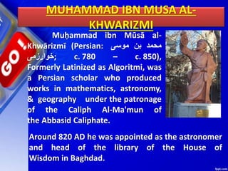 MUHAMMAD IBN MUSA AL-
KHWARIZMI
Muḥammad ibn Mūsā al-
Khwārizmī (Persian: ‫محمد‬
‫بن‬
‫موسى‬
‫;خوارزمی‬ c. 780 – c. 850),
Formerly Latinized as Algoritmi, was
a Persian scholar who produced
works in mathematics, astronomy,
& geography under the patronage
of the Caliph Al-Ma'mun of
the Abbasid Caliphate.
Around 820 AD he was appointed as the astronomer
and head of the library of the House of
Wisdom in Baghdad.
 